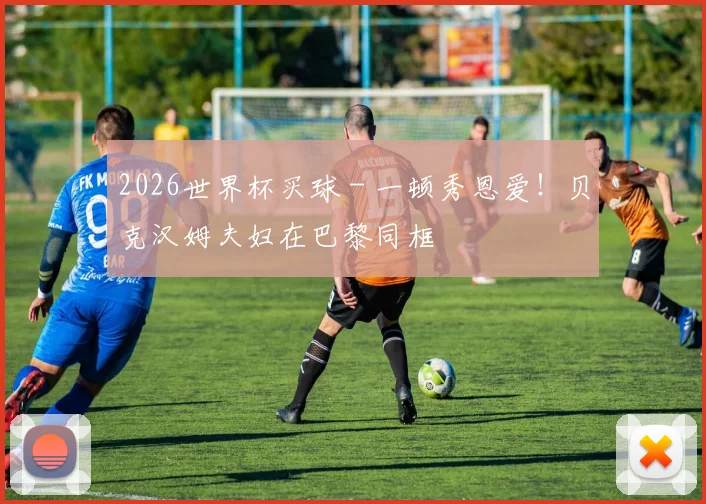 2026世界杯买球 - 一顿秀恩爱！贝克汉姆夫妇在巴黎同框