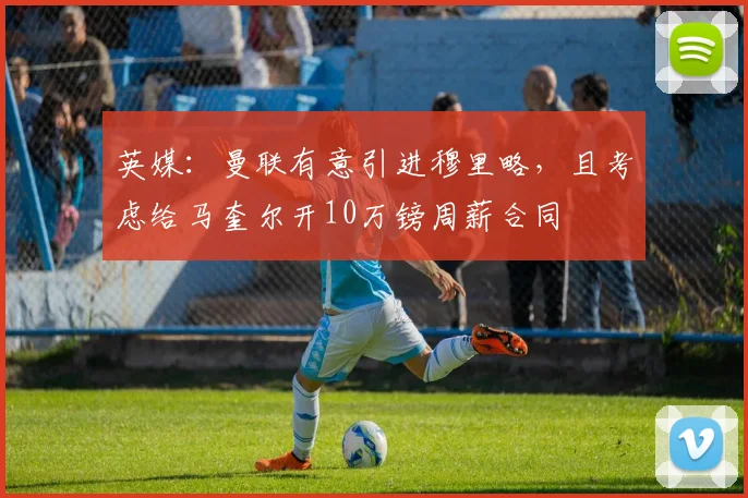 英媒：曼联有意引进穆里略，且考虑给马奎尔开10万镑周薪合同